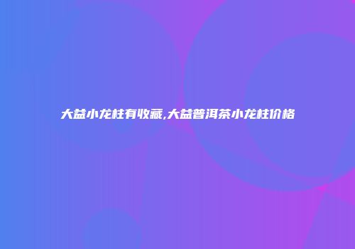 大益小龙柱有收藏,大益普洱茶小龙柱价格