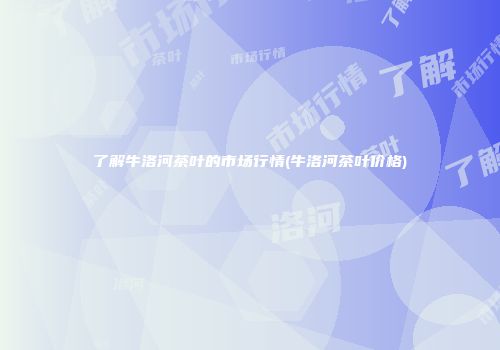 了解牛洛河茶叶的市场行情(牛洛河茶叶价格)