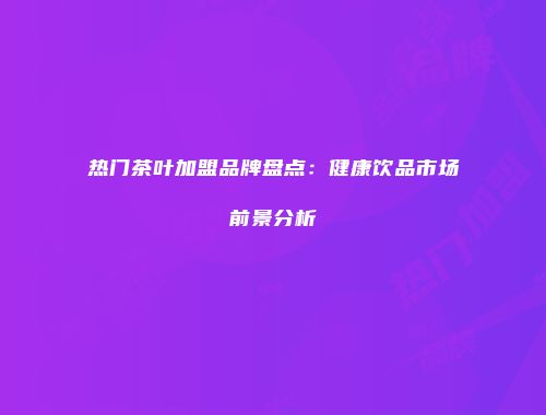 热门茶叶加盟品牌盘点：健康饮品市场前景分析