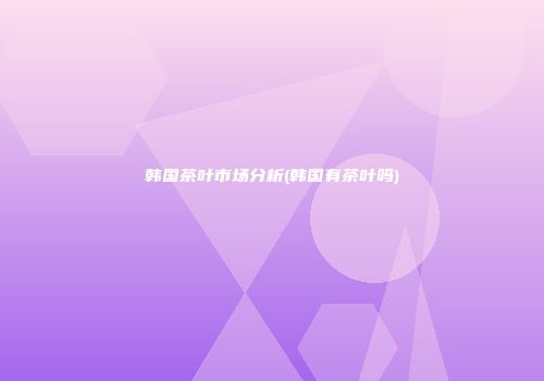韩国茶叶市场分析(韩国有茶叶吗)