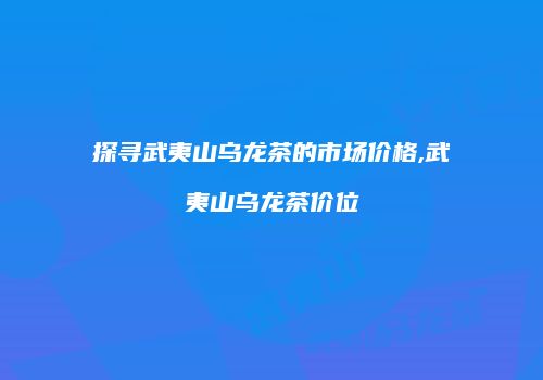 探寻武夷山乌龙茶的市场价格,武夷山乌龙茶价位