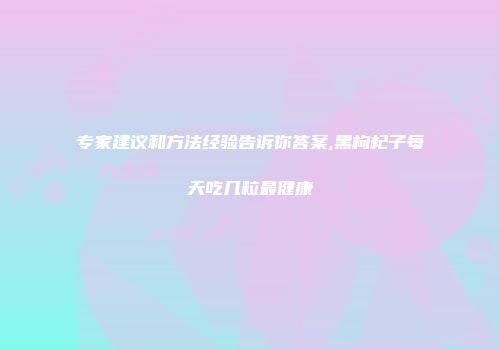 专家建议和方法经验告诉你答案,黑枸杞子每天吃几粒最健康