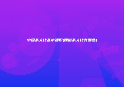 中国茶文化基本知识(民俗茶文化有哪些)