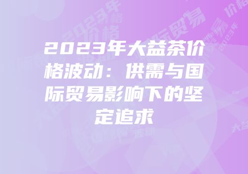 2023年大益茶价格波动：供需与国际贸易影响下的坚定追求