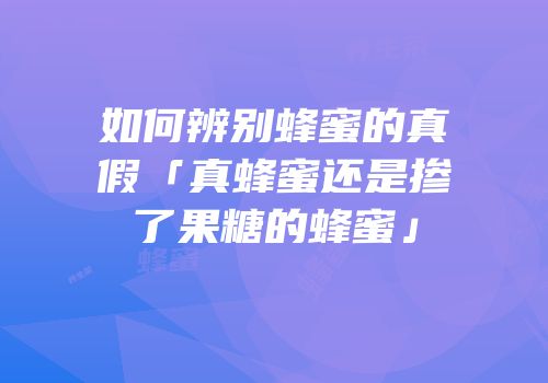 如何辨别蜂蜜的真假「真蜂蜜还是掺了果糖的蜂蜜」