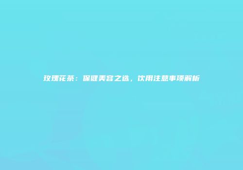 玫瑰花茶：保健美容之选，饮用注意事项解析