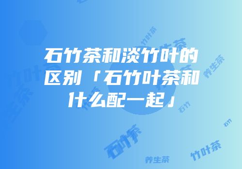 石竹茶和淡竹叶的区别「石竹叶茶和什么配一起」