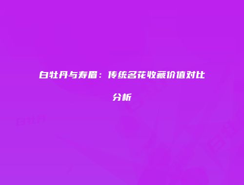 白牡丹与寿眉：传统名花收藏价值对比分析