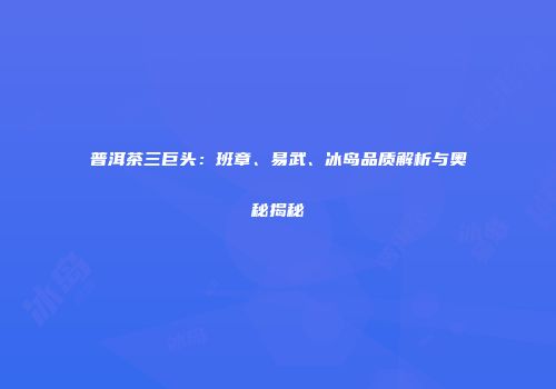 普洱茶三巨头：班章、易武、冰岛品质解析与奥秘揭秘