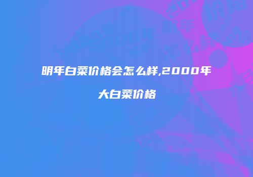 明年白菜价格会怎么样,2000年大白菜价格