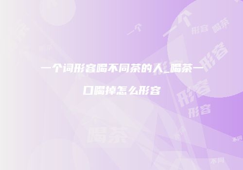 一个词形容喝不同茶的人_喝茶一口喝掉怎么形容