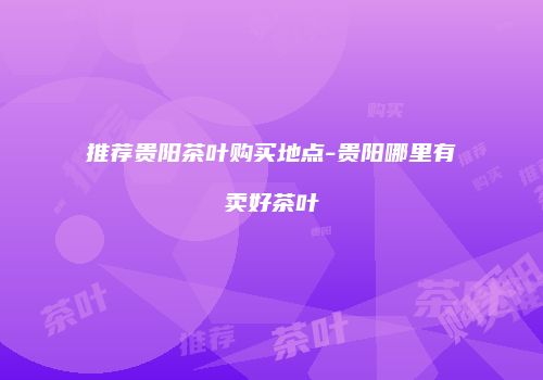 推荐贵阳茶叶购买地点-贵阳哪里有卖好茶叶