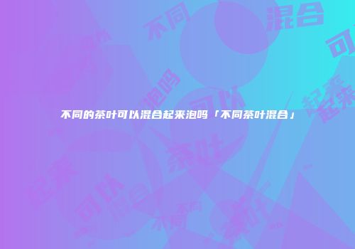 不同的茶叶可以混合起来泡吗「不同茶叶混合」