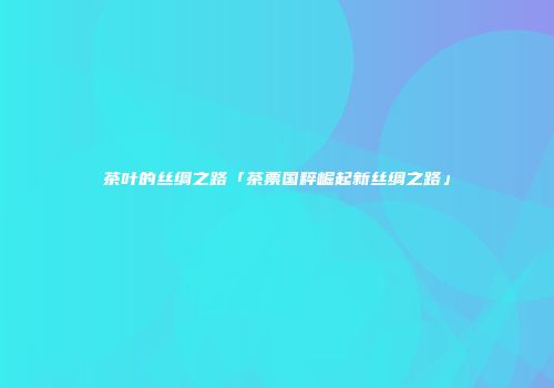 茶叶的丝绸之路「茶票国粹崛起新丝绸之路」