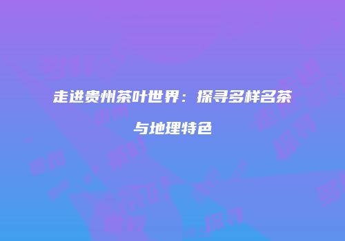 走进贵州茶叶世界：探寻多样名茶与地理特色