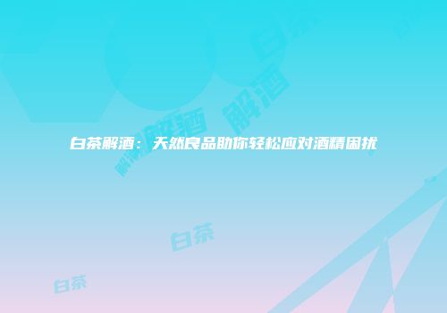 白茶解酒：天然良品助你轻松应对酒精困扰
