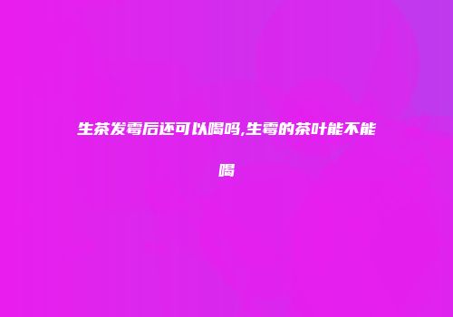 生茶发霉后还可以喝吗,生霉的茶叶能不能喝