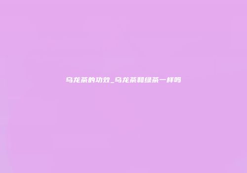 乌龙茶的功效_乌龙茶和绿茶一样吗