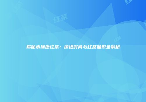 揭秘未揉捻红茶：揉捻时间与红茶知识全解析