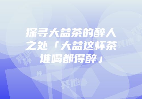 探寻大益茶的醉人之处「大益这杯茶谁喝都得醉」