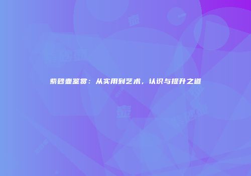 紫砂壶鉴赏：从实用到艺术，认识与提升之道