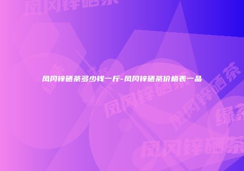 凤冈锌硒茶多少钱一斤-凤冈锌硒茶价格表一品