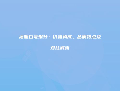 福鼎白毫银针：价格构成、品质特点及对比解析