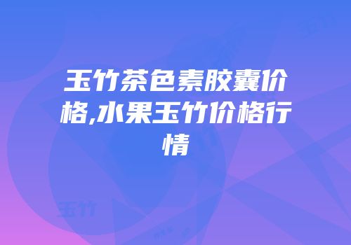 玉竹茶色素胶囊价格,水果玉竹价格行情
