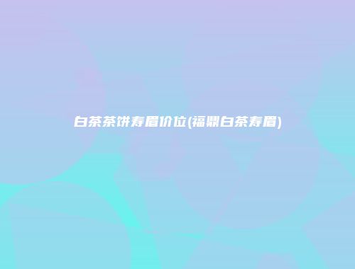 白茶茶饼寿眉价位(福鼎白茶寿眉)