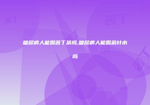 糖尿病人能喝苦丁茶吗,糖尿病人能喝茶叶水吗