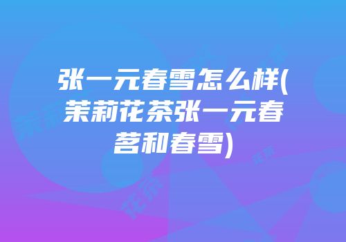 张一元春雪怎么样(茉莉花茶张一元春茗和春雪)