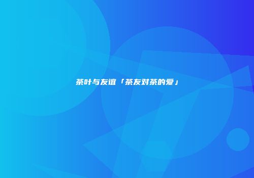 茶叶与友谊「茶友对茶的爱」