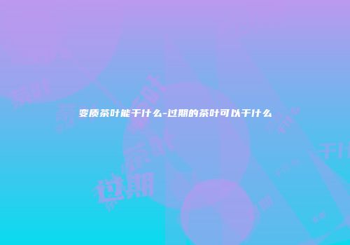 变质茶叶能干什么-过期的茶叶可以干什么
