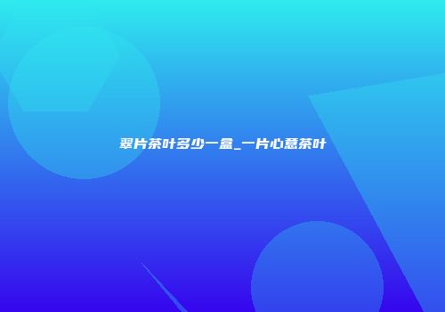 翠片茶叶多少一盒_一片心意茶叶