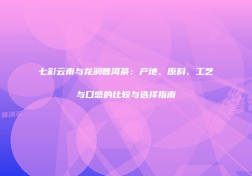 七彩云南与龙润普洱茶：产地、原料、工艺与口感的比较与选择指南