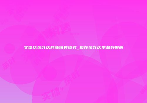 实体店茶叶店的新销售模式_现在茶叶店生意好做吗