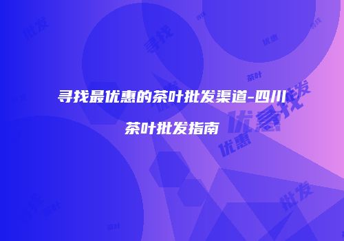 寻找最优惠的茶叶批发渠道-四川茶叶批发指南