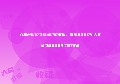 大益茶价格与收藏价值解析：聚焦2000年无R茶与2003年7572茶