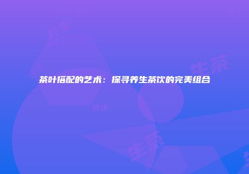 茶叶搭配的艺术：探寻养生茶饮的完美组合