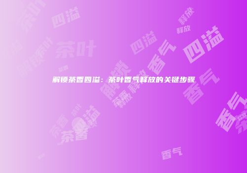 解锁茶香四溢：茶叶香气释放的关键步骤