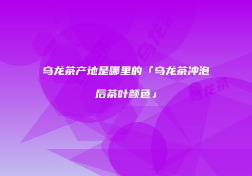 乌龙茶产地是哪里的「乌龙茶冲泡后茶叶颜色」
