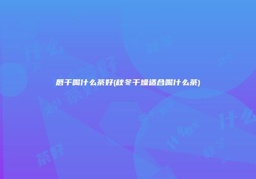 唇干喝什么茶好(秋冬干燥适合喝什么茶)