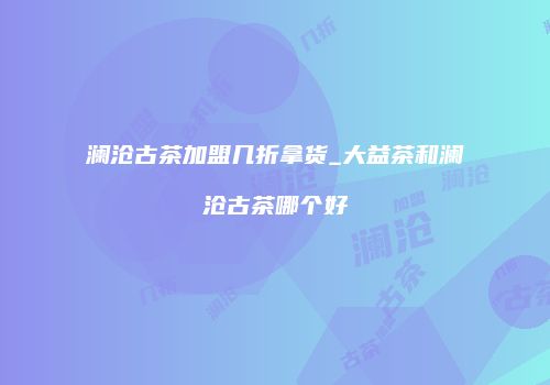 澜沧古茶加盟几折拿货_大益茶和澜沧古茶哪个好