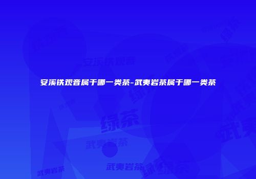安溪铁观音属于哪一类茶-武夷岩茶属于哪一类茶
