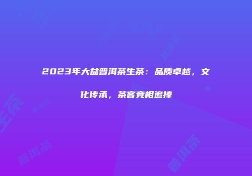 2023年大益普洱茶生茶：品质卓越，文化传承，茶客竞相追捧