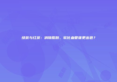 绿茶与红茶：消除脂肪、软化血管谁更出色？