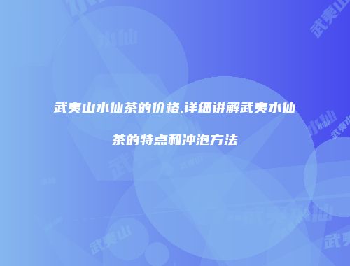 武夷山水仙茶的价格,详细讲解武夷水仙茶的特点和冲泡方法