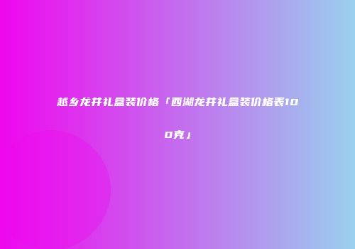 越乡龙井礼盒装价格「西湖龙井礼盒装价格表100克」