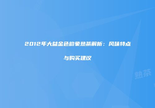 2012年大益金色韵象熟茶解析：风味特点与购买建议