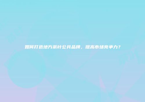 如何打造地方茶叶公共品牌，提高市场竞争力？